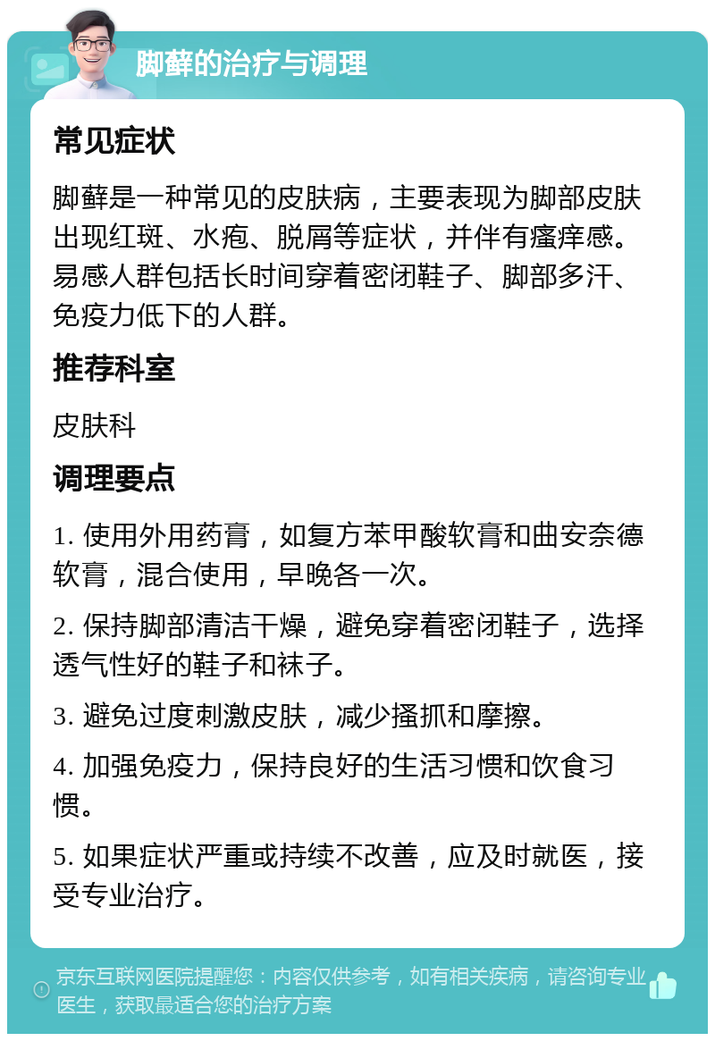 脚藓的治疗与调理 常见症状 脚藓是一种常见的皮肤病，主要表现为脚部皮肤出现红斑、水疱、脱屑等症状，并伴有瘙痒感。易感人群包括长时间穿着密闭鞋子、脚部多汗、免疫力低下的人群。 推荐科室 皮肤科 调理要点 1. 使用外用药膏，如复方苯甲酸软膏和曲安奈德软膏，混合使用，早晚各一次。 2. 保持脚部清洁干燥，避免穿着密闭鞋子，选择透气性好的鞋子和袜子。 3. 避免过度刺激皮肤，减少搔抓和摩擦。 4. 加强免疫力，保持良好的生活习惯和饮食习惯。 5. 如果症状严重或持续不改善，应及时就医，接受专业治疗。