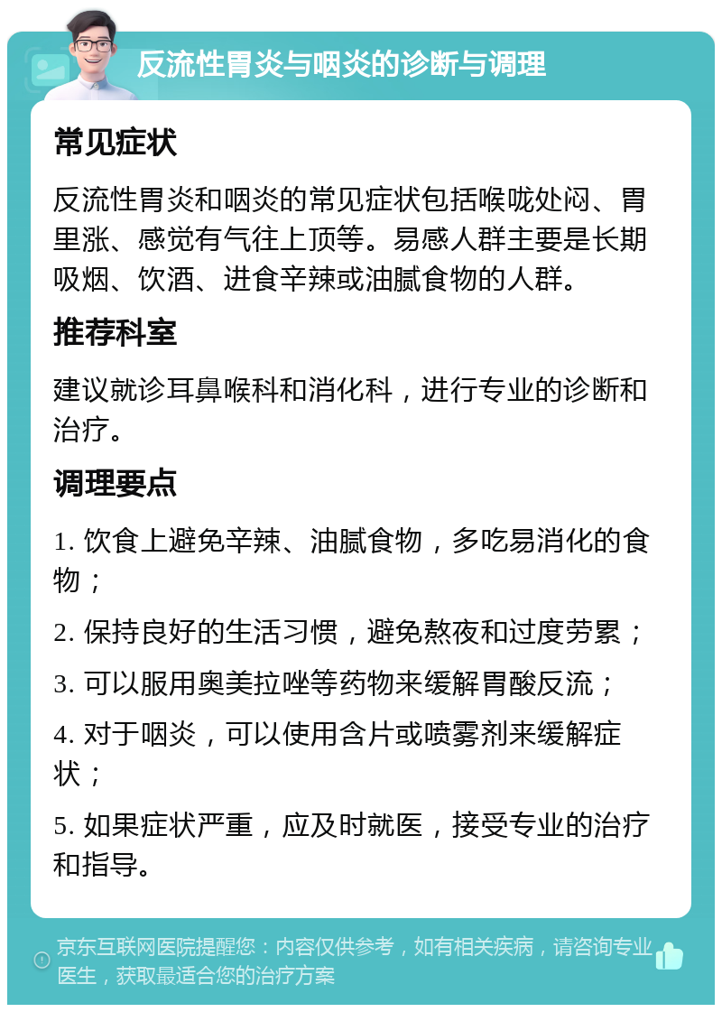 反流性胃炎与咽炎的诊断与调理 常见症状 反流性胃炎和咽炎的常见症状包括喉咙处闷、胃里涨、感觉有气往上顶等。易感人群主要是长期吸烟、饮酒、进食辛辣或油腻食物的人群。 推荐科室 建议就诊耳鼻喉科和消化科，进行专业的诊断和治疗。 调理要点 1. 饮食上避免辛辣、油腻食物，多吃易消化的食物； 2. 保持良好的生活习惯，避免熬夜和过度劳累； 3. 可以服用奥美拉唑等药物来缓解胃酸反流； 4. 对于咽炎，可以使用含片或喷雾剂来缓解症状； 5. 如果症状严重，应及时就医，接受专业的治疗和指导。