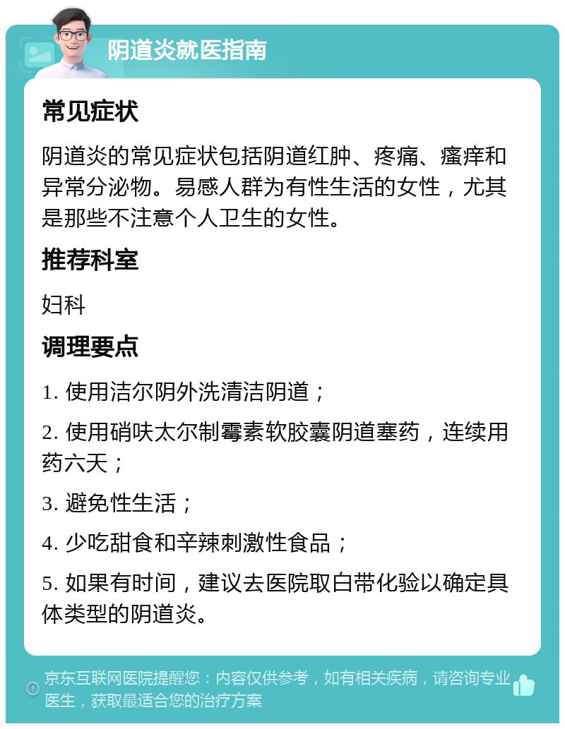 阴道炎就医指南 常见症状 阴道炎的常见症状包括阴道红肿、疼痛、瘙痒和异常分泌物。易感人群为有性生活的女性，尤其是那些不注意个人卫生的女性。 推荐科室 妇科 调理要点 1. 使用洁尔阴外洗清洁阴道； 2. 使用硝呋太尔制霉素软胶囊阴道塞药，连续用药六天； 3. 避免性生活； 4. 少吃甜食和辛辣刺激性食品； 5. 如果有时间，建议去医院取白带化验以确定具体类型的阴道炎。