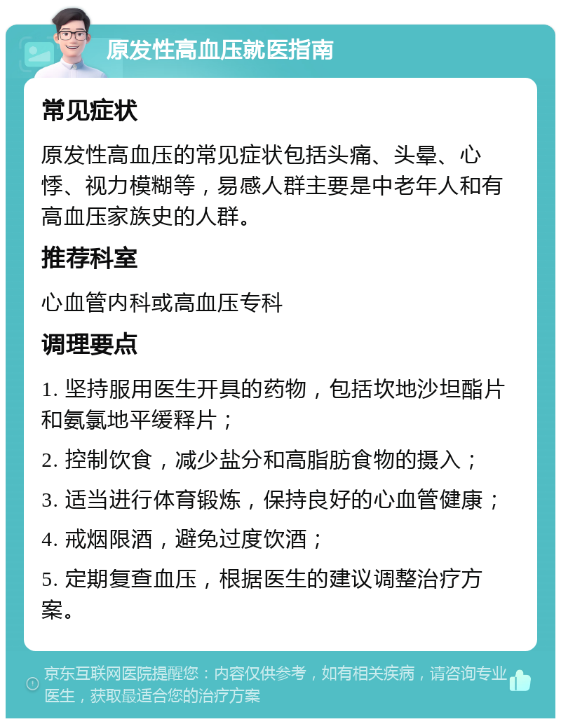 原发性高血压就医指南 常见症状 原发性高血压的常见症状包括头痛、头晕、心悸、视力模糊等，易感人群主要是中老年人和有高血压家族史的人群。 推荐科室 心血管内科或高血压专科 调理要点 1. 坚持服用医生开具的药物，包括坎地沙坦酯片和氨氯地平缓释片； 2. 控制饮食，减少盐分和高脂肪食物的摄入； 3. 适当进行体育锻炼，保持良好的心血管健康； 4. 戒烟限酒，避免过度饮酒； 5. 定期复查血压，根据医生的建议调整治疗方案。