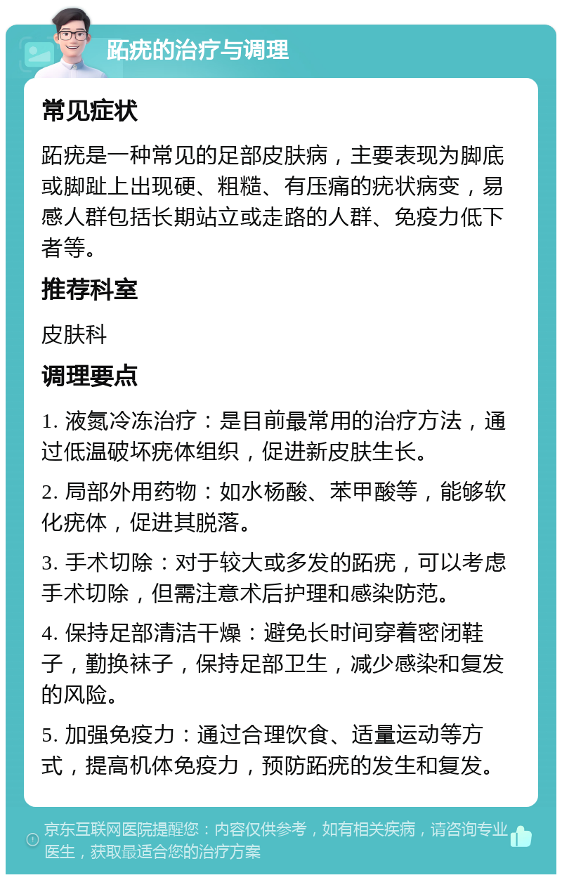 跖疣的治疗与调理 常见症状 跖疣是一种常见的足部皮肤病，主要表现为脚底或脚趾上出现硬、粗糙、有压痛的疣状病变，易感人群包括长期站立或走路的人群、免疫力低下者等。 推荐科室 皮肤科 调理要点 1. 液氮冷冻治疗：是目前最常用的治疗方法，通过低温破坏疣体组织，促进新皮肤生长。 2. 局部外用药物：如水杨酸、苯甲酸等，能够软化疣体，促进其脱落。 3. 手术切除：对于较大或多发的跖疣，可以考虑手术切除，但需注意术后护理和感染防范。 4. 保持足部清洁干燥：避免长时间穿着密闭鞋子，勤换袜子，保持足部卫生，减少感染和复发的风险。 5. 加强免疫力：通过合理饮食、适量运动等方式，提高机体免疫力，预防跖疣的发生和复发。