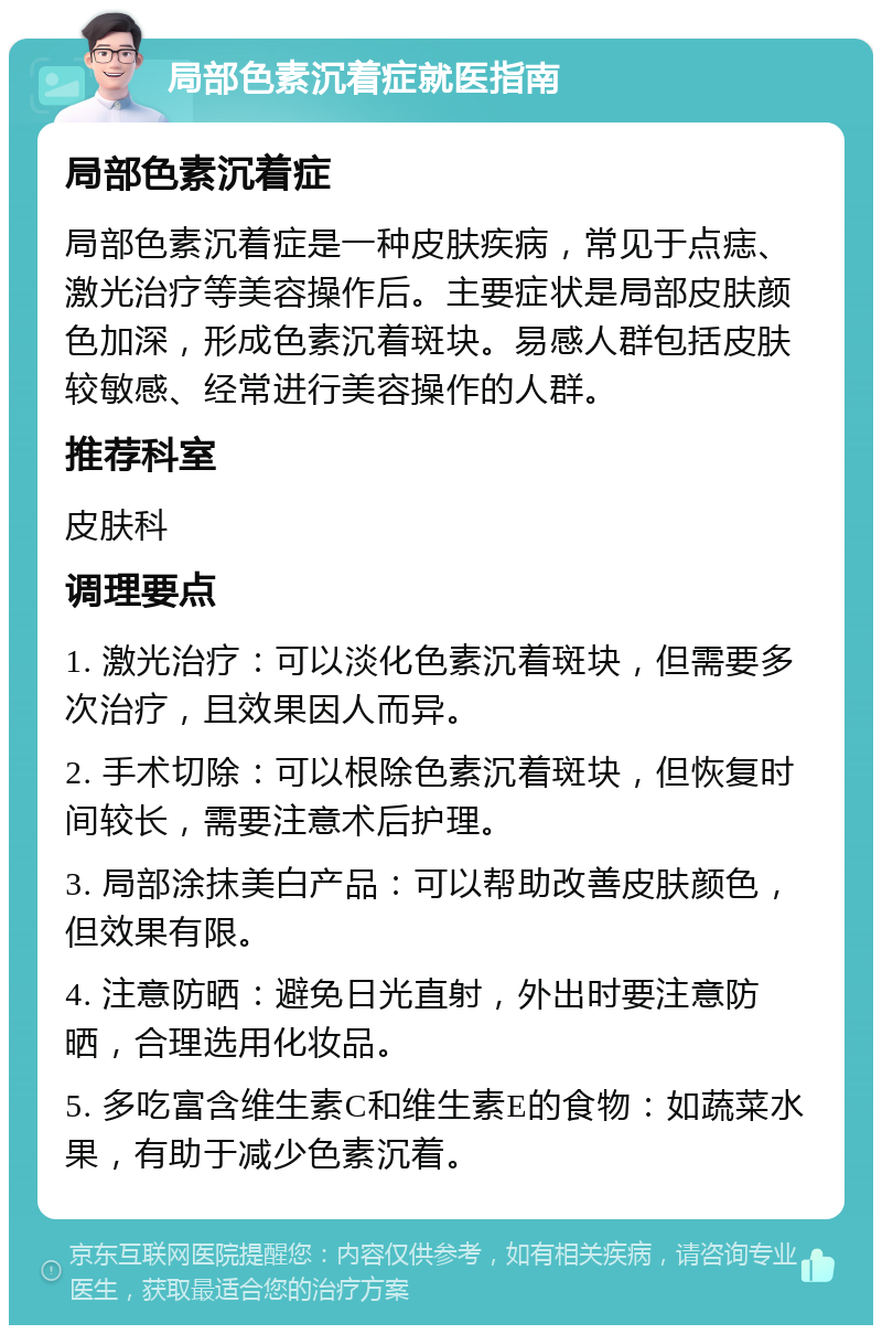 局部色素沉着症就医指南 局部色素沉着症 局部色素沉着症是一种皮肤疾病，常见于点痣、激光治疗等美容操作后。主要症状是局部皮肤颜色加深，形成色素沉着斑块。易感人群包括皮肤较敏感、经常进行美容操作的人群。 推荐科室 皮肤科 调理要点 1. 激光治疗：可以淡化色素沉着斑块，但需要多次治疗，且效果因人而异。 2. 手术切除：可以根除色素沉着斑块，但恢复时间较长，需要注意术后护理。 3. 局部涂抹美白产品：可以帮助改善皮肤颜色，但效果有限。 4. 注意防晒：避免日光直射，外出时要注意防晒，合理选用化妆品。 5. 多吃富含维生素C和维生素E的食物：如蔬菜水果，有助于减少色素沉着。