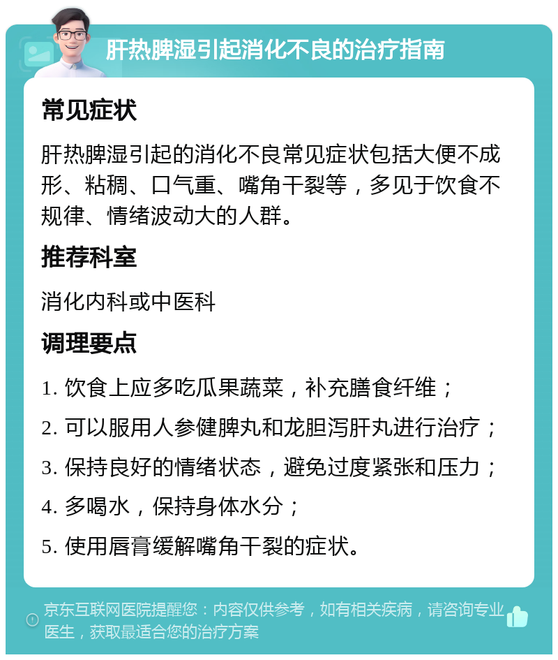 肝热脾湿引起消化不良的治疗指南 常见症状 肝热脾湿引起的消化不良常见症状包括大便不成形、粘稠、口气重、嘴角干裂等，多见于饮食不规律、情绪波动大的人群。 推荐科室 消化内科或中医科 调理要点 1. 饮食上应多吃瓜果蔬菜，补充膳食纤维； 2. 可以服用人参健脾丸和龙胆泻肝丸进行治疗； 3. 保持良好的情绪状态，避免过度紧张和压力； 4. 多喝水，保持身体水分； 5. 使用唇膏缓解嘴角干裂的症状。