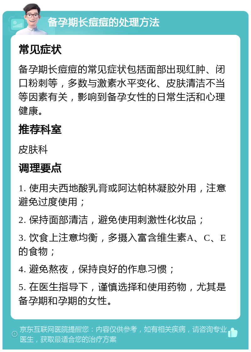 备孕期长痘痘的处理方法 常见症状 备孕期长痘痘的常见症状包括面部出现红肿、闭口粉刺等，多数与激素水平变化、皮肤清洁不当等因素有关，影响到备孕女性的日常生活和心理健康。 推荐科室 皮肤科 调理要点 1. 使用夫西地酸乳膏或阿达帕林凝胶外用，注意避免过度使用； 2. 保持面部清洁，避免使用刺激性化妆品； 3. 饮食上注意均衡，多摄入富含维生素A、C、E的食物； 4. 避免熬夜，保持良好的作息习惯； 5. 在医生指导下，谨慎选择和使用药物，尤其是备孕期和孕期的女性。