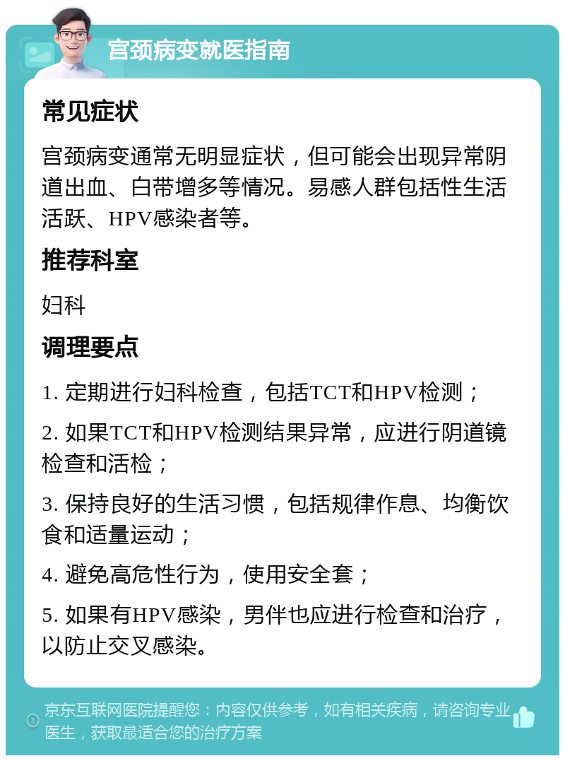 宫颈病变就医指南 常见症状 宫颈病变通常无明显症状，但可能会出现异常阴道出血、白带增多等情况。易感人群包括性生活活跃、HPV感染者等。 推荐科室 妇科 调理要点 1. 定期进行妇科检查，包括TCT和HPV检测； 2. 如果TCT和HPV检测结果异常，应进行阴道镜检查和活检； 3. 保持良好的生活习惯，包括规律作息、均衡饮食和适量运动； 4. 避免高危性行为，使用安全套； 5. 如果有HPV感染，男伴也应进行检查和治疗，以防止交叉感染。