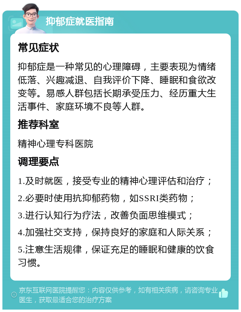 抑郁症就医指南 常见症状 抑郁症是一种常见的心理障碍，主要表现为情绪低落、兴趣减退、自我评价下降、睡眠和食欲改变等。易感人群包括长期承受压力、经历重大生活事件、家庭环境不良等人群。 推荐科室 精神心理专科医院 调理要点 1.及时就医，接受专业的精神心理评估和治疗； 2.必要时使用抗抑郁药物，如SSRI类药物； 3.进行认知行为疗法，改善负面思维模式； 4.加强社交支持，保持良好的家庭和人际关系； 5.注意生活规律，保证充足的睡眠和健康的饮食习惯。