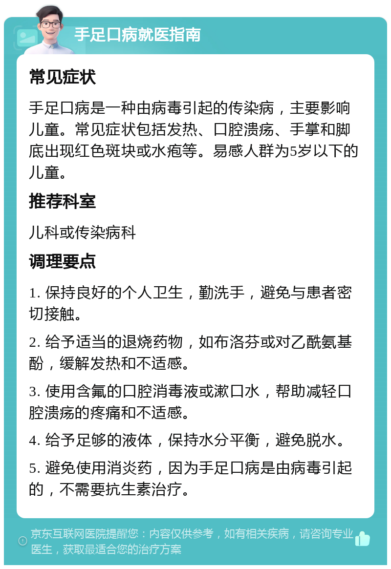 手足口病就医指南 常见症状 手足口病是一种由病毒引起的传染病，主要影响儿童。常见症状包括发热、口腔溃疡、手掌和脚底出现红色斑块或水疱等。易感人群为5岁以下的儿童。 推荐科室 儿科或传染病科 调理要点 1. 保持良好的个人卫生，勤洗手，避免与患者密切接触。 2. 给予适当的退烧药物，如布洛芬或对乙酰氨基酚，缓解发热和不适感。 3. 使用含氟的口腔消毒液或漱口水，帮助减轻口腔溃疡的疼痛和不适感。 4. 给予足够的液体，保持水分平衡，避免脱水。 5. 避免使用消炎药，因为手足口病是由病毒引起的，不需要抗生素治疗。