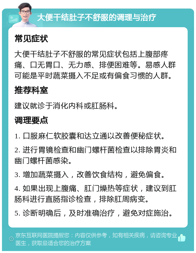 大便干结肚子不舒服的调理与治疗 常见症状 大便干结肚子不舒服的常见症状包括上腹部疼痛、口无胃口、无力感、排便困难等。易感人群可能是平时蔬菜摄入不足或有偏食习惯的人群。 推荐科室 建议就诊于消化内科或肛肠科。 调理要点 1. 口服麻仁软胶囊和达立通以改善便秘症状。 2. 进行胃镜检查和幽门螺杆菌检查以排除胃炎和幽门螺杆菌感染。 3. 增加蔬菜摄入，改善饮食结构，避免偏食。 4. 如果出现上腹痛、肛门燥热等症状，建议到肛肠科进行直肠指诊检查，排除肛周病变。 5. 诊断明确后，及时准确治疗，避免对症施治。