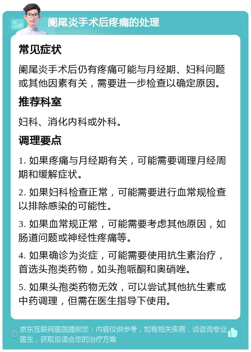 阑尾炎手术后疼痛的处理 常见症状 阑尾炎手术后仍有疼痛可能与月经期、妇科问题或其他因素有关，需要进一步检查以确定原因。 推荐科室 妇科、消化内科或外科。 调理要点 1. 如果疼痛与月经期有关，可能需要调理月经周期和缓解症状。 2. 如果妇科检查正常，可能需要进行血常规检查以排除感染的可能性。 3. 如果血常规正常，可能需要考虑其他原因，如肠道问题或神经性疼痛等。 4. 如果确诊为炎症，可能需要使用抗生素治疗，首选头孢类药物，如头孢哌酮和奥硝唑。 5. 如果头孢类药物无效，可以尝试其他抗生素或中药调理，但需在医生指导下使用。