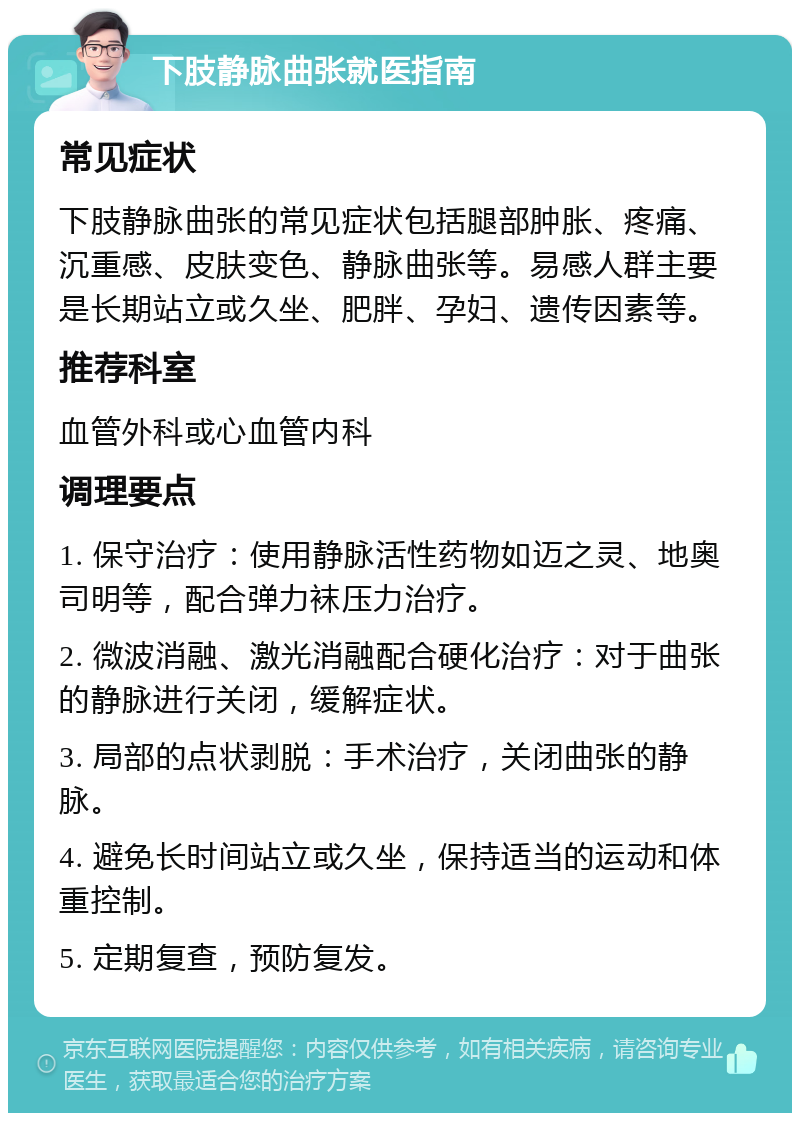 下肢静脉曲张就医指南 常见症状 下肢静脉曲张的常见症状包括腿部肿胀、疼痛、沉重感、皮肤变色、静脉曲张等。易感人群主要是长期站立或久坐、肥胖、孕妇、遗传因素等。 推荐科室 血管外科或心血管内科 调理要点 1. 保守治疗：使用静脉活性药物如迈之灵、地奥司明等，配合弹力袜压力治疗。 2. 微波消融、激光消融配合硬化治疗：对于曲张的静脉进行关闭，缓解症状。 3. 局部的点状剥脱：手术治疗，关闭曲张的静脉。 4. 避免长时间站立或久坐，保持适当的运动和体重控制。 5. 定期复查，预防复发。