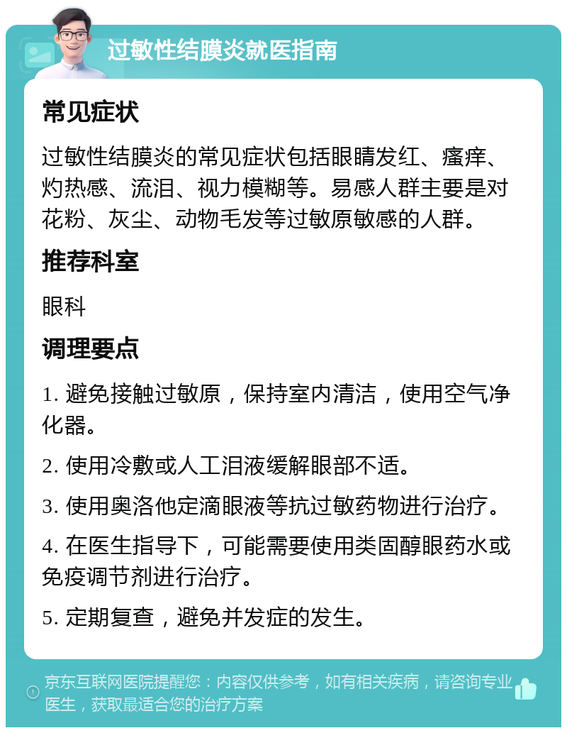 过敏性结膜炎就医指南 常见症状 过敏性结膜炎的常见症状包括眼睛发红、瘙痒、灼热感、流泪、视力模糊等。易感人群主要是对花粉、灰尘、动物毛发等过敏原敏感的人群。 推荐科室 眼科 调理要点 1. 避免接触过敏原，保持室内清洁，使用空气净化器。 2. 使用冷敷或人工泪液缓解眼部不适。 3. 使用奥洛他定滴眼液等抗过敏药物进行治疗。 4. 在医生指导下，可能需要使用类固醇眼药水或免疫调节剂进行治疗。 5. 定期复查，避免并发症的发生。