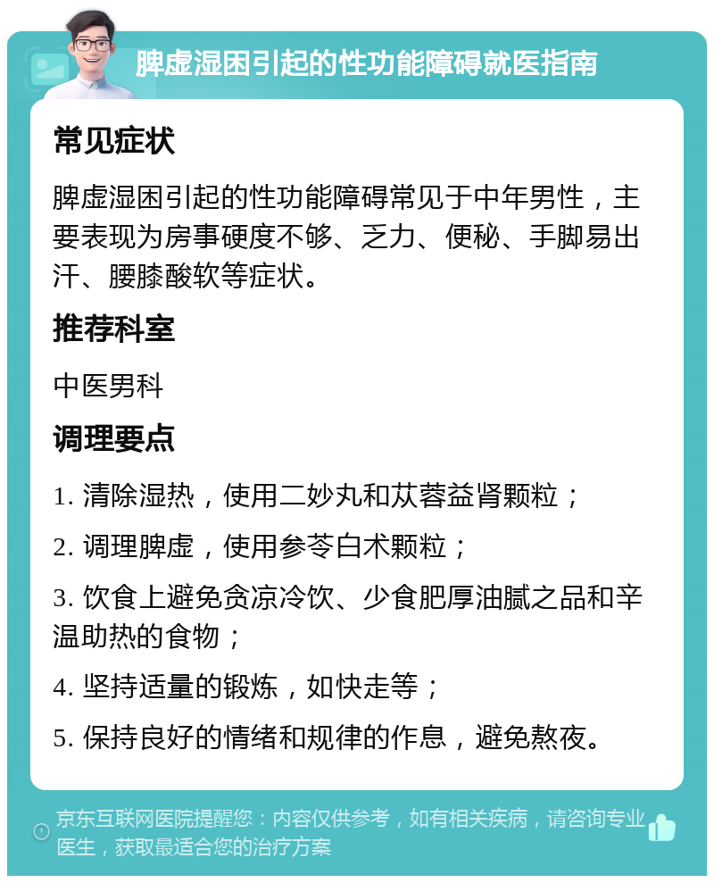 脾虚湿困引起的性功能障碍就医指南 常见症状 脾虚湿困引起的性功能障碍常见于中年男性，主要表现为房事硬度不够、乏力、便秘、手脚易出汗、腰膝酸软等症状。 推荐科室 中医男科 调理要点 1. 清除湿热，使用二妙丸和苁蓉益肾颗粒； 2. 调理脾虚，使用参苓白术颗粒； 3. 饮食上避免贪凉冷饮、少食肥厚油腻之品和辛温助热的食物； 4. 坚持适量的锻炼，如快走等； 5. 保持良好的情绪和规律的作息，避免熬夜。