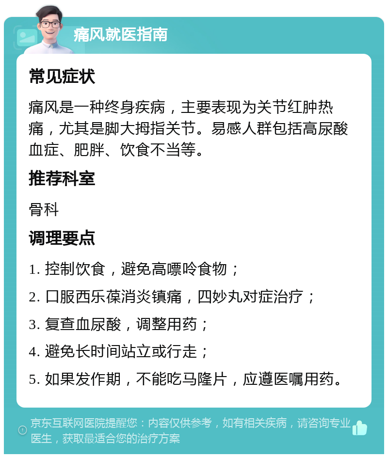 痛风就医指南 常见症状 痛风是一种终身疾病，主要表现为关节红肿热痛，尤其是脚大拇指关节。易感人群包括高尿酸血症、肥胖、饮食不当等。 推荐科室 骨科 调理要点 1. 控制饮食，避免高嘌呤食物； 2. 口服西乐葆消炎镇痛，四妙丸对症治疗； 3. 复查血尿酸，调整用药； 4. 避免长时间站立或行走； 5. 如果发作期，不能吃马隆片，应遵医嘱用药。