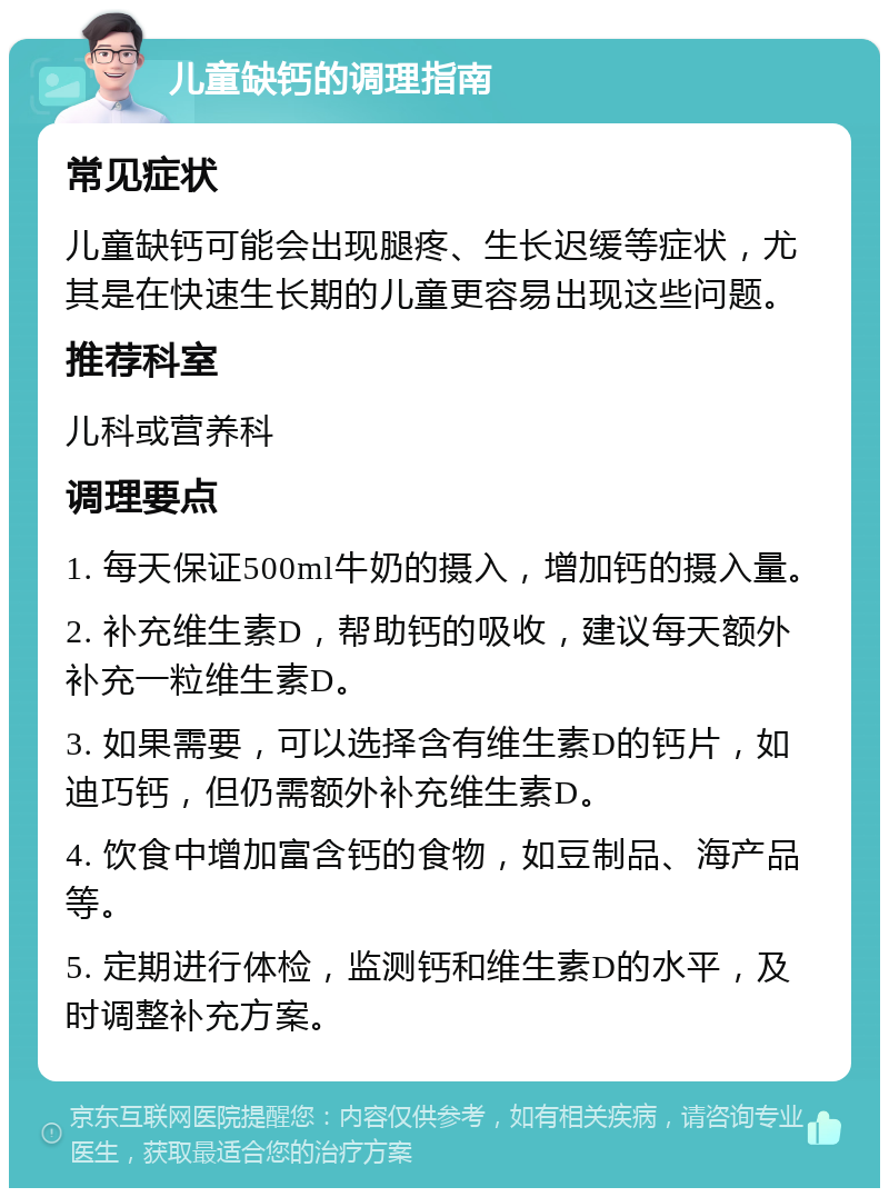 儿童缺钙的调理指南 常见症状 儿童缺钙可能会出现腿疼、生长迟缓等症状，尤其是在快速生长期的儿童更容易出现这些问题。 推荐科室 儿科或营养科 调理要点 1. 每天保证500ml牛奶的摄入，增加钙的摄入量。 2. 补充维生素D，帮助钙的吸收，建议每天额外补充一粒维生素D。 3. 如果需要，可以选择含有维生素D的钙片，如迪巧钙，但仍需额外补充维生素D。 4. 饮食中增加富含钙的食物，如豆制品、海产品等。 5. 定期进行体检，监测钙和维生素D的水平，及时调整补充方案。