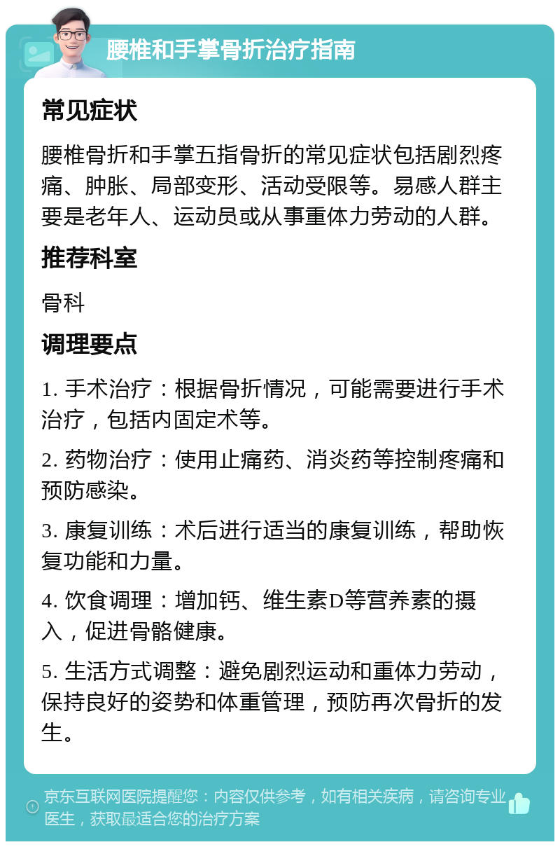 腰椎和手掌骨折治疗指南 常见症状 腰椎骨折和手掌五指骨折的常见症状包括剧烈疼痛、肿胀、局部变形、活动受限等。易感人群主要是老年人、运动员或从事重体力劳动的人群。 推荐科室 骨科 调理要点 1. 手术治疗：根据骨折情况，可能需要进行手术治疗，包括内固定术等。 2. 药物治疗：使用止痛药、消炎药等控制疼痛和预防感染。 3. 康复训练：术后进行适当的康复训练，帮助恢复功能和力量。 4. 饮食调理：增加钙、维生素D等营养素的摄入，促进骨骼健康。 5. 生活方式调整：避免剧烈运动和重体力劳动，保持良好的姿势和体重管理，预防再次骨折的发生。