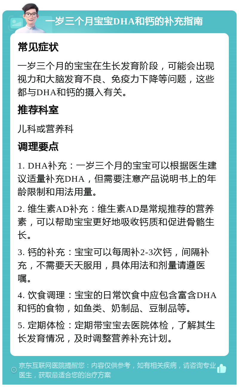 一岁三个月宝宝DHA和钙的补充指南 常见症状 一岁三个月的宝宝在生长发育阶段，可能会出现视力和大脑发育不良、免疫力下降等问题，这些都与DHA和钙的摄入有关。 推荐科室 儿科或营养科 调理要点 1. DHA补充：一岁三个月的宝宝可以根据医生建议适量补充DHA，但需要注意产品说明书上的年龄限制和用法用量。 2. 维生素AD补充：维生素AD是常规推荐的营养素，可以帮助宝宝更好地吸收钙质和促进骨骼生长。 3. 钙的补充：宝宝可以每周补2-3次钙，间隔补充，不需要天天服用，具体用法和剂量请遵医嘱。 4. 饮食调理：宝宝的日常饮食中应包含富含DHA和钙的食物，如鱼类、奶制品、豆制品等。 5. 定期体检：定期带宝宝去医院体检，了解其生长发育情况，及时调整营养补充计划。