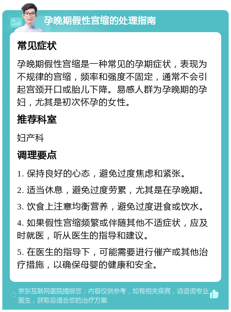 孕晚期假性宫缩的处理指南 常见症状 孕晚期假性宫缩是一种常见的孕期症状，表现为不规律的宫缩，频率和强度不固定，通常不会引起宫颈开口或胎儿下降。易感人群为孕晚期的孕妇，尤其是初次怀孕的女性。 推荐科室 妇产科 调理要点 1. 保持良好的心态，避免过度焦虑和紧张。 2. 适当休息，避免过度劳累，尤其是在孕晚期。 3. 饮食上注意均衡营养，避免过度进食或饮水。 4. 如果假性宫缩频繁或伴随其他不适症状，应及时就医，听从医生的指导和建议。 5. 在医生的指导下，可能需要进行催产或其他治疗措施，以确保母婴的健康和安全。