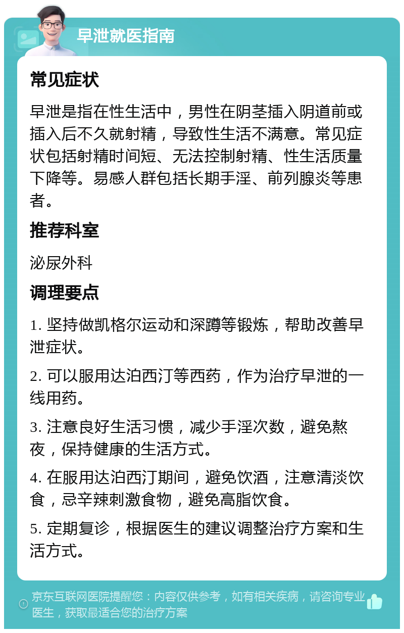 早泄就医指南 常见症状 早泄是指在性生活中，男性在阴茎插入阴道前或插入后不久就射精，导致性生活不满意。常见症状包括射精时间短、无法控制射精、性生活质量下降等。易感人群包括长期手淫、前列腺炎等患者。 推荐科室 泌尿外科 调理要点 1. 坚持做凯格尔运动和深蹲等锻炼，帮助改善早泄症状。 2. 可以服用达泊西汀等西药，作为治疗早泄的一线用药。 3. 注意良好生活习惯，减少手淫次数，避免熬夜，保持健康的生活方式。 4. 在服用达泊西汀期间，避免饮酒，注意清淡饮食，忌辛辣刺激食物，避免高脂饮食。 5. 定期复诊，根据医生的建议调整治疗方案和生活方式。