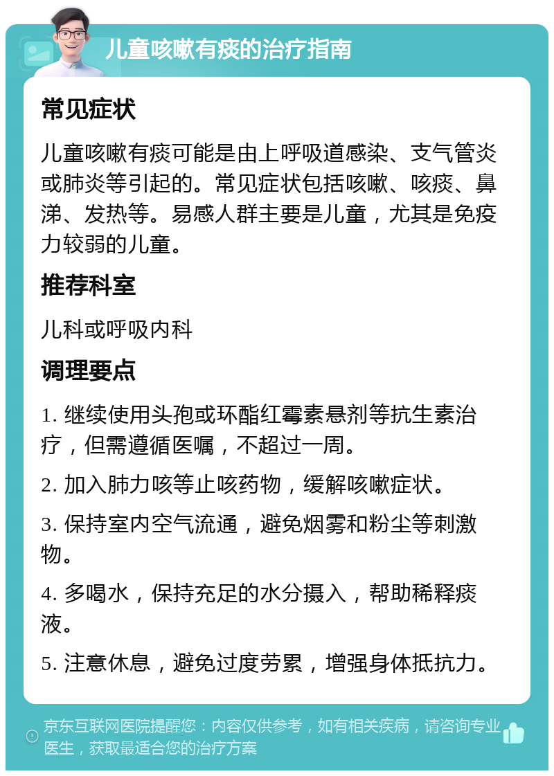 儿童咳嗽有痰的治疗指南 常见症状 儿童咳嗽有痰可能是由上呼吸道感染、支气管炎或肺炎等引起的。常见症状包括咳嗽、咳痰、鼻涕、发热等。易感人群主要是儿童，尤其是免疫力较弱的儿童。 推荐科室 儿科或呼吸内科 调理要点 1. 继续使用头孢或环酯红霉素悬剂等抗生素治疗，但需遵循医嘱，不超过一周。 2. 加入肺力咳等止咳药物，缓解咳嗽症状。 3. 保持室内空气流通，避免烟雾和粉尘等刺激物。 4. 多喝水，保持充足的水分摄入，帮助稀释痰液。 5. 注意休息，避免过度劳累，增强身体抵抗力。