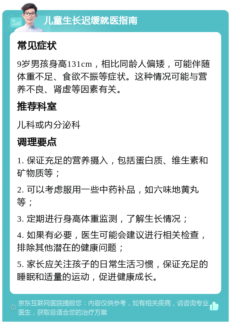 儿童生长迟缓就医指南 常见症状 9岁男孩身高131cm，相比同龄人偏矮，可能伴随体重不足、食欲不振等症状。这种情况可能与营养不良、肾虚等因素有关。 推荐科室 儿科或内分泌科 调理要点 1. 保证充足的营养摄入，包括蛋白质、维生素和矿物质等； 2. 可以考虑服用一些中药补品，如六味地黄丸等； 3. 定期进行身高体重监测，了解生长情况； 4. 如果有必要，医生可能会建议进行相关检查，排除其他潜在的健康问题； 5. 家长应关注孩子的日常生活习惯，保证充足的睡眠和适量的运动，促进健康成长。