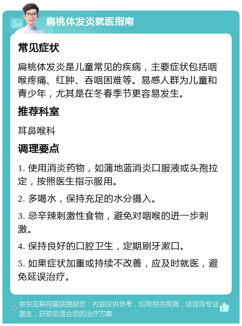 扁桃体发炎就医指南 常见症状 扁桃体发炎是儿童常见的疾病，主要症状包括咽喉疼痛、红肿、吞咽困难等。易感人群为儿童和青少年，尤其是在冬春季节更容易发生。 推荐科室 耳鼻喉科 调理要点 1. 使用消炎药物，如蒲地蓝消炎口服液或头孢拉定，按照医生指示服用。 2. 多喝水，保持充足的水分摄入。 3. 忌辛辣刺激性食物，避免对咽喉的进一步刺激。 4. 保持良好的口腔卫生，定期刷牙漱口。 5. 如果症状加重或持续不改善，应及时就医，避免延误治疗。