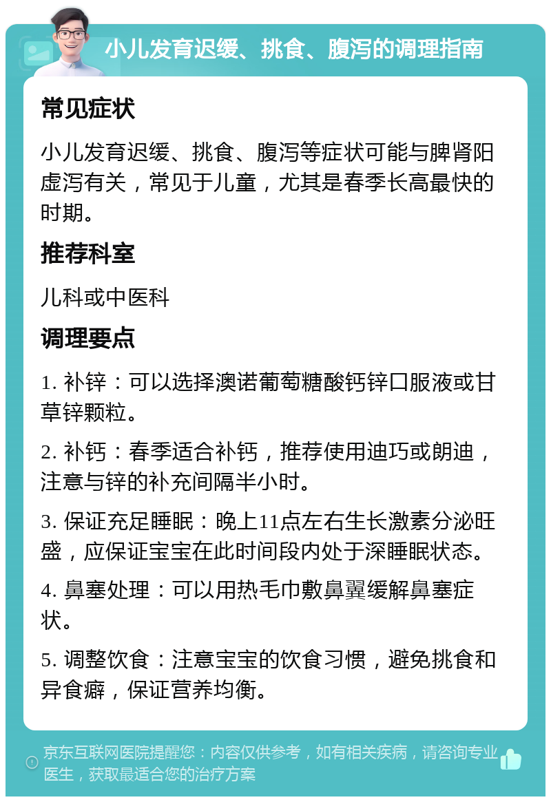 小儿发育迟缓、挑食、腹泻的调理指南 常见症状 小儿发育迟缓、挑食、腹泻等症状可能与脾肾阳虚泻有关，常见于儿童，尤其是春季长高最快的时期。 推荐科室 儿科或中医科 调理要点 1. 补锌：可以选择澳诺葡萄糖酸钙锌口服液或甘草锌颗粒。 2. 补钙：春季适合补钙，推荐使用迪巧或朗迪，注意与锌的补充间隔半小时。 3. 保证充足睡眠：晚上11点左右生长激素分泌旺盛，应保证宝宝在此时间段内处于深睡眠状态。 4. 鼻塞处理：可以用热毛巾敷鼻翼缓解鼻塞症状。 5. 调整饮食：注意宝宝的饮食习惯，避免挑食和异食癖，保证营养均衡。