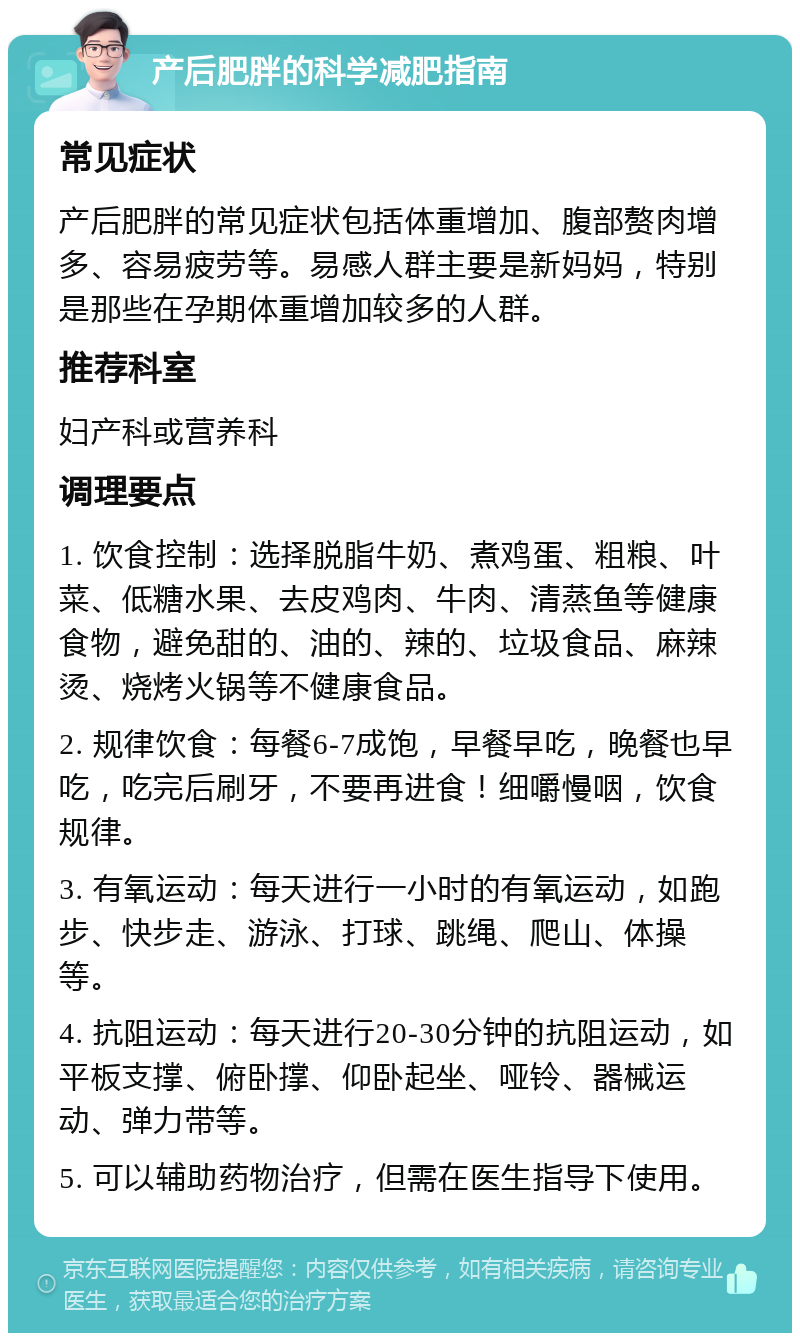 产后肥胖的科学减肥指南 常见症状 产后肥胖的常见症状包括体重增加、腹部赘肉增多、容易疲劳等。易感人群主要是新妈妈，特别是那些在孕期体重增加较多的人群。 推荐科室 妇产科或营养科 调理要点 1. 饮食控制：选择脱脂牛奶、煮鸡蛋、粗粮、叶菜、低糖水果、去皮鸡肉、牛肉、清蒸鱼等健康食物，避免甜的、油的、辣的、垃圾食品、麻辣烫、烧烤火锅等不健康食品。 2. 规律饮食：每餐6-7成饱，早餐早吃，晚餐也早吃，吃完后刷牙，不要再进食！细嚼慢咽，饮食规律。 3. 有氧运动：每天进行一小时的有氧运动，如跑步、快步走、游泳、打球、跳绳、爬山、体操等。 4. 抗阻运动：每天进行20-30分钟的抗阻运动，如平板支撑、俯卧撑、仰卧起坐、哑铃、器械运动、弹力带等。 5. 可以辅助药物治疗，但需在医生指导下使用。