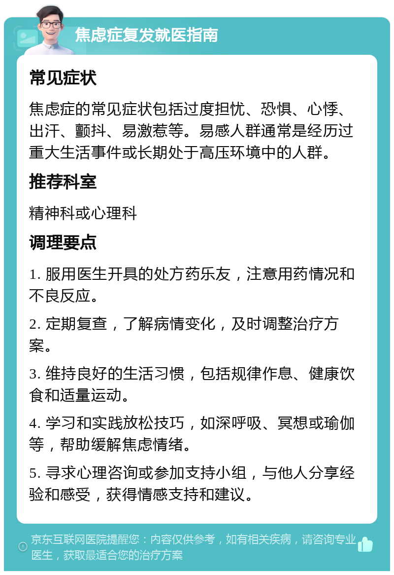 焦虑症复发就医指南 常见症状 焦虑症的常见症状包括过度担忧、恐惧、心悸、出汗、颤抖、易激惹等。易感人群通常是经历过重大生活事件或长期处于高压环境中的人群。 推荐科室 精神科或心理科 调理要点 1. 服用医生开具的处方药乐友，注意用药情况和不良反应。 2. 定期复查，了解病情变化，及时调整治疗方案。 3. 维持良好的生活习惯，包括规律作息、健康饮食和适量运动。 4. 学习和实践放松技巧，如深呼吸、冥想或瑜伽等，帮助缓解焦虑情绪。 5. 寻求心理咨询或参加支持小组，与他人分享经验和感受，获得情感支持和建议。