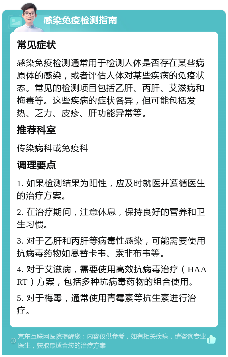 感染免疫检测指南 常见症状 感染免疫检测通常用于检测人体是否存在某些病原体的感染，或者评估人体对某些疾病的免疫状态。常见的检测项目包括乙肝、丙肝、艾滋病和梅毒等。这些疾病的症状各异，但可能包括发热、乏力、皮疹、肝功能异常等。 推荐科室 传染病科或免疫科 调理要点 1. 如果检测结果为阳性，应及时就医并遵循医生的治疗方案。 2. 在治疗期间，注意休息，保持良好的营养和卫生习惯。 3. 对于乙肝和丙肝等病毒性感染，可能需要使用抗病毒药物如恩替卡韦、索非布韦等。 4. 对于艾滋病，需要使用高效抗病毒治疗（HAART）方案，包括多种抗病毒药物的组合使用。 5. 对于梅毒，通常使用青霉素等抗生素进行治疗。