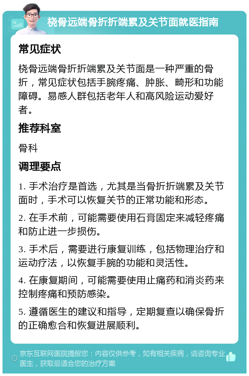 桡骨远端骨折折端累及关节面就医指南 常见症状 桡骨远端骨折折端累及关节面是一种严重的骨折，常见症状包括手腕疼痛、肿胀、畸形和功能障碍。易感人群包括老年人和高风险运动爱好者。 推荐科室 骨科 调理要点 1. 手术治疗是首选，尤其是当骨折折端累及关节面时，手术可以恢复关节的正常功能和形态。 2. 在手术前，可能需要使用石膏固定来减轻疼痛和防止进一步损伤。 3. 手术后，需要进行康复训练，包括物理治疗和运动疗法，以恢复手腕的功能和灵活性。 4. 在康复期间，可能需要使用止痛药和消炎药来控制疼痛和预防感染。 5. 遵循医生的建议和指导，定期复查以确保骨折的正确愈合和恢复进展顺利。