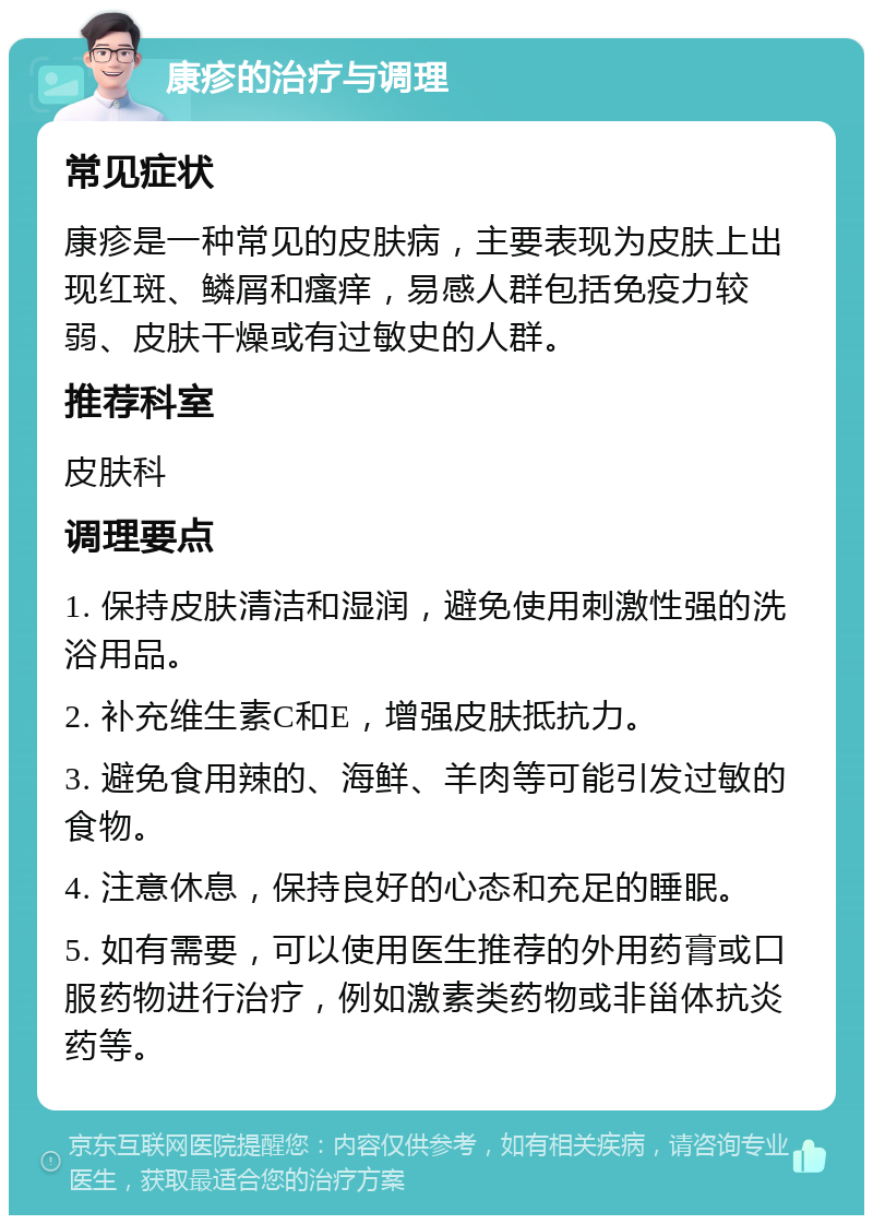 康疹的治疗与调理 常见症状 康疹是一种常见的皮肤病，主要表现为皮肤上出现红斑、鳞屑和瘙痒，易感人群包括免疫力较弱、皮肤干燥或有过敏史的人群。 推荐科室 皮肤科 调理要点 1. 保持皮肤清洁和湿润，避免使用刺激性强的洗浴用品。 2. 补充维生素C和E，增强皮肤抵抗力。 3. 避免食用辣的、海鲜、羊肉等可能引发过敏的食物。 4. 注意休息，保持良好的心态和充足的睡眠。 5. 如有需要，可以使用医生推荐的外用药膏或口服药物进行治疗，例如激素类药物或非甾体抗炎药等。