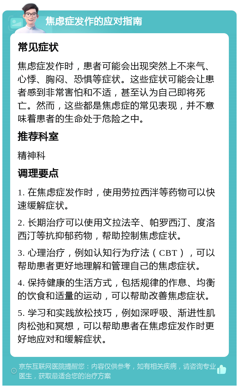 焦虑症发作的应对指南 常见症状 焦虑症发作时，患者可能会出现突然上不来气、心悸、胸闷、恐惧等症状。这些症状可能会让患者感到非常害怕和不适，甚至认为自己即将死亡。然而，这些都是焦虑症的常见表现，并不意味着患者的生命处于危险之中。 推荐科室 精神科 调理要点 1. 在焦虑症发作时，使用劳拉西泮等药物可以快速缓解症状。 2. 长期治疗可以使用文拉法辛、帕罗西汀、度洛西汀等抗抑郁药物，帮助控制焦虑症状。 3. 心理治疗，例如认知行为疗法（CBT），可以帮助患者更好地理解和管理自己的焦虑症状。 4. 保持健康的生活方式，包括规律的作息、均衡的饮食和适量的运动，可以帮助改善焦虑症状。 5. 学习和实践放松技巧，例如深呼吸、渐进性肌肉松弛和冥想，可以帮助患者在焦虑症发作时更好地应对和缓解症状。