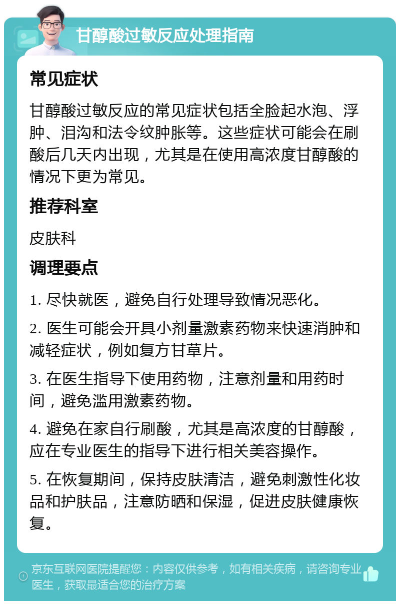 甘醇酸过敏反应处理指南 常见症状 甘醇酸过敏反应的常见症状包括全脸起水泡、浮肿、泪沟和法令纹肿胀等。这些症状可能会在刷酸后几天内出现，尤其是在使用高浓度甘醇酸的情况下更为常见。 推荐科室 皮肤科 调理要点 1. 尽快就医，避免自行处理导致情况恶化。 2. 医生可能会开具小剂量激素药物来快速消肿和减轻症状，例如复方甘草片。 3. 在医生指导下使用药物，注意剂量和用药时间，避免滥用激素药物。 4. 避免在家自行刷酸，尤其是高浓度的甘醇酸，应在专业医生的指导下进行相关美容操作。 5. 在恢复期间，保持皮肤清洁，避免刺激性化妆品和护肤品，注意防晒和保湿，促进皮肤健康恢复。