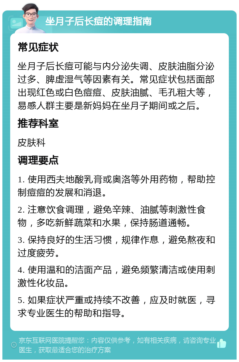 坐月子后长痘的调理指南 常见症状 坐月子后长痘可能与内分泌失调、皮肤油脂分泌过多、脾虚湿气等因素有关。常见症状包括面部出现红色或白色痘痘、皮肤油腻、毛孔粗大等，易感人群主要是新妈妈在坐月子期间或之后。 推荐科室 皮肤科 调理要点 1. 使用西夫地酸乳膏或奥洛等外用药物，帮助控制痘痘的发展和消退。 2. 注意饮食调理，避免辛辣、油腻等刺激性食物，多吃新鲜蔬菜和水果，保持肠道通畅。 3. 保持良好的生活习惯，规律作息，避免熬夜和过度疲劳。 4. 使用温和的洁面产品，避免频繁清洁或使用刺激性化妆品。 5. 如果症状严重或持续不改善，应及时就医，寻求专业医生的帮助和指导。