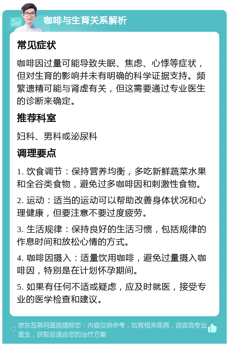 咖啡与生育关系解析 常见症状 咖啡因过量可能导致失眠、焦虑、心悸等症状，但对生育的影响并未有明确的科学证据支持。频繁遗精可能与肾虚有关，但这需要通过专业医生的诊断来确定。 推荐科室 妇科、男科或泌尿科 调理要点 1. 饮食调节：保持营养均衡，多吃新鲜蔬菜水果和全谷类食物，避免过多咖啡因和刺激性食物。 2. 运动：适当的运动可以帮助改善身体状况和心理健康，但要注意不要过度疲劳。 3. 生活规律：保持良好的生活习惯，包括规律的作息时间和放松心情的方式。 4. 咖啡因摄入：适量饮用咖啡，避免过量摄入咖啡因，特别是在计划怀孕期间。 5. 如果有任何不适或疑虑，应及时就医，接受专业的医学检查和建议。