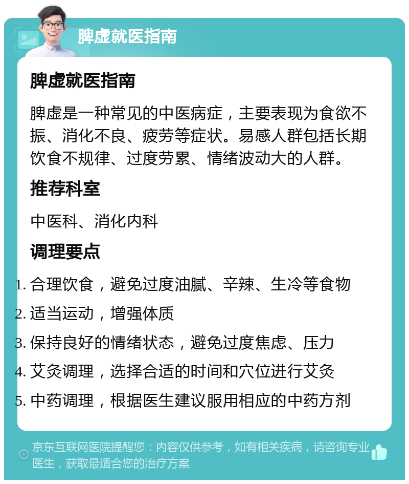 脾虚就医指南 脾虚就医指南 脾虚是一种常见的中医病症，主要表现为食欲不振、消化不良、疲劳等症状。易感人群包括长期饮食不规律、过度劳累、情绪波动大的人群。 推荐科室 中医科、消化内科 调理要点 合理饮食，避免过度油腻、辛辣、生冷等食物 适当运动，增强体质 保持良好的情绪状态，避免过度焦虑、压力 艾灸调理，选择合适的时间和穴位进行艾灸 中药调理，根据医生建议服用相应的中药方剂