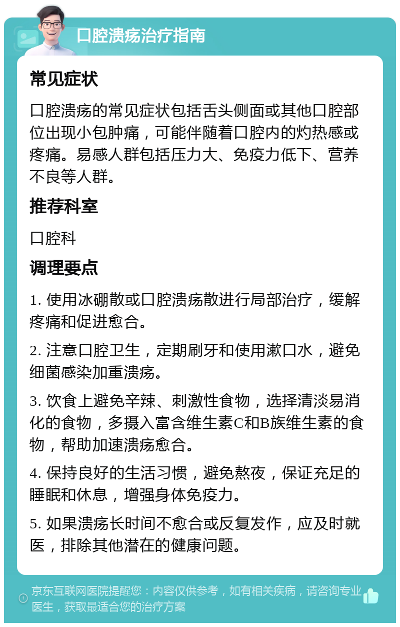 口腔溃疡治疗指南 常见症状 口腔溃疡的常见症状包括舌头侧面或其他口腔部位出现小包肿痛，可能伴随着口腔内的灼热感或疼痛。易感人群包括压力大、免疫力低下、营养不良等人群。 推荐科室 口腔科 调理要点 1. 使用冰硼散或口腔溃疡散进行局部治疗，缓解疼痛和促进愈合。 2. 注意口腔卫生，定期刷牙和使用漱口水，避免细菌感染加重溃疡。 3. 饮食上避免辛辣、刺激性食物，选择清淡易消化的食物，多摄入富含维生素C和B族维生素的食物，帮助加速溃疡愈合。 4. 保持良好的生活习惯，避免熬夜，保证充足的睡眠和休息，增强身体免疫力。 5. 如果溃疡长时间不愈合或反复发作，应及时就医，排除其他潜在的健康问题。