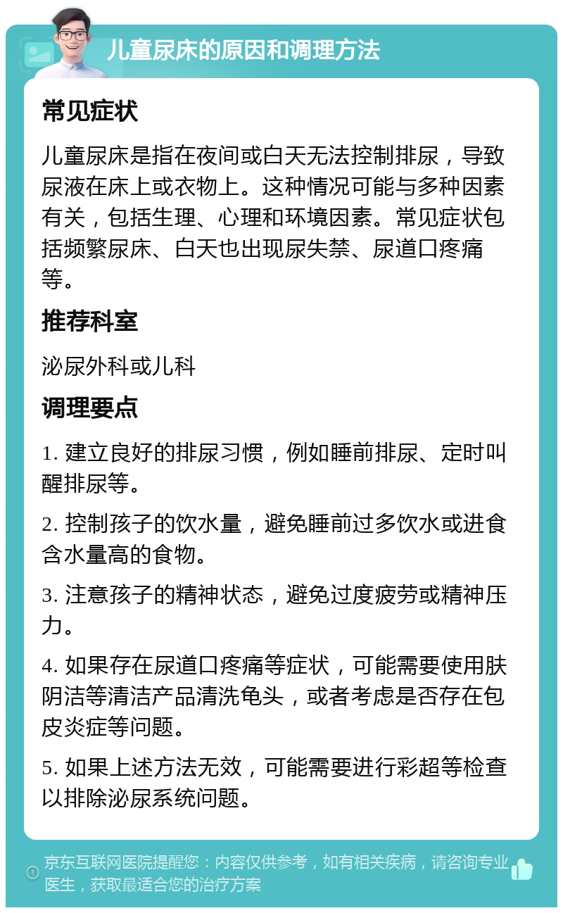 儿童尿床的原因和调理方法 常见症状 儿童尿床是指在夜间或白天无法控制排尿，导致尿液在床上或衣物上。这种情况可能与多种因素有关，包括生理、心理和环境因素。常见症状包括频繁尿床、白天也出现尿失禁、尿道口疼痛等。 推荐科室 泌尿外科或儿科 调理要点 1. 建立良好的排尿习惯，例如睡前排尿、定时叫醒排尿等。 2. 控制孩子的饮水量，避免睡前过多饮水或进食含水量高的食物。 3. 注意孩子的精神状态，避免过度疲劳或精神压力。 4. 如果存在尿道口疼痛等症状，可能需要使用肤阴洁等清洁产品清洗龟头，或者考虑是否存在包皮炎症等问题。 5. 如果上述方法无效，可能需要进行彩超等检查以排除泌尿系统问题。