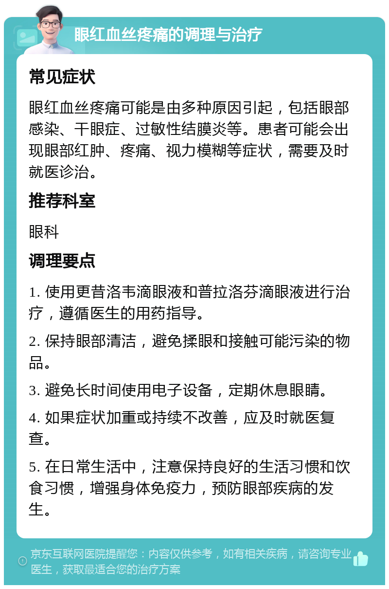 眼红血丝疼痛的调理与治疗 常见症状 眼红血丝疼痛可能是由多种原因引起，包括眼部感染、干眼症、过敏性结膜炎等。患者可能会出现眼部红肿、疼痛、视力模糊等症状，需要及时就医诊治。 推荐科室 眼科 调理要点 1. 使用更昔洛韦滴眼液和普拉洛芬滴眼液进行治疗，遵循医生的用药指导。 2. 保持眼部清洁，避免揉眼和接触可能污染的物品。 3. 避免长时间使用电子设备，定期休息眼睛。 4. 如果症状加重或持续不改善，应及时就医复查。 5. 在日常生活中，注意保持良好的生活习惯和饮食习惯，增强身体免疫力，预防眼部疾病的发生。