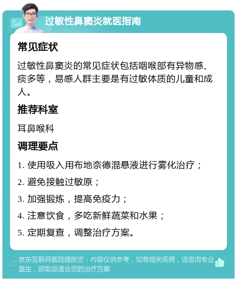 过敏性鼻窦炎就医指南 常见症状 过敏性鼻窦炎的常见症状包括咽喉部有异物感、痰多等，易感人群主要是有过敏体质的儿童和成人。 推荐科室 耳鼻喉科 调理要点 1. 使用吸入用布地奈德混悬液进行雾化治疗； 2. 避免接触过敏原； 3. 加强锻炼，提高免疫力； 4. 注意饮食，多吃新鲜蔬菜和水果； 5. 定期复查，调整治疗方案。