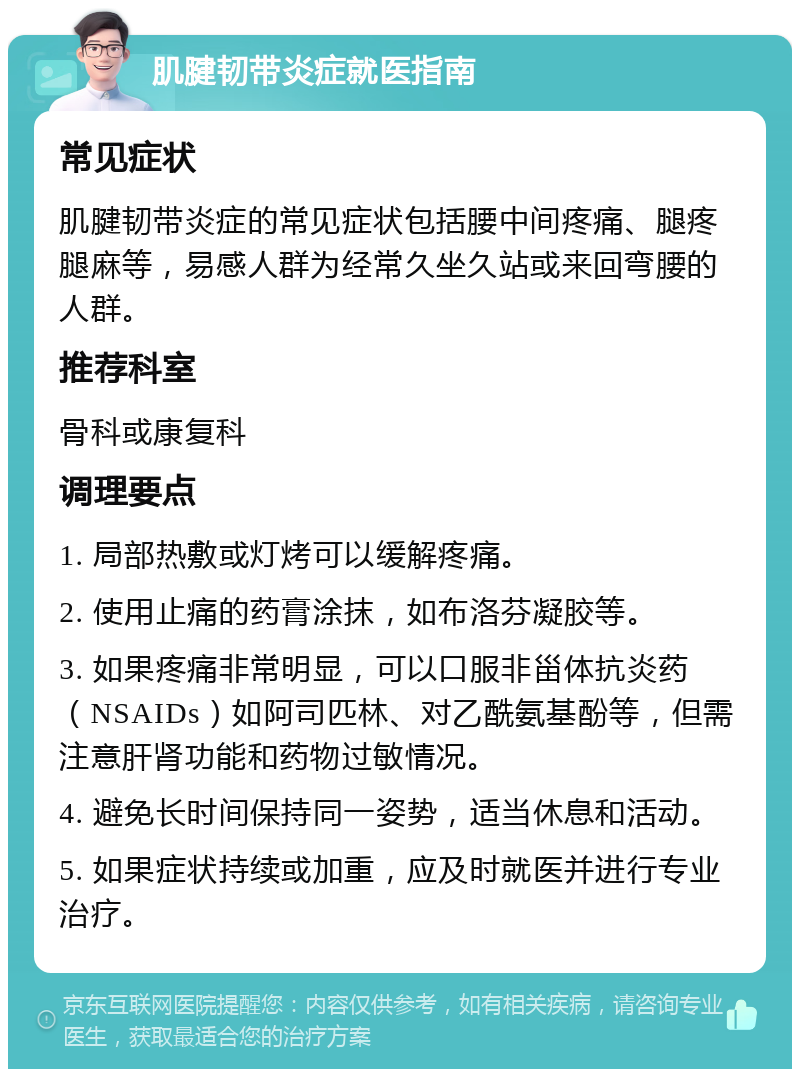 肌腱韧带炎症就医指南 常见症状 肌腱韧带炎症的常见症状包括腰中间疼痛、腿疼腿麻等，易感人群为经常久坐久站或来回弯腰的人群。 推荐科室 骨科或康复科 调理要点 1. 局部热敷或灯烤可以缓解疼痛。 2. 使用止痛的药膏涂抹，如布洛芬凝胶等。 3. 如果疼痛非常明显，可以口服非甾体抗炎药（NSAIDs）如阿司匹林、对乙酰氨基酚等，但需注意肝肾功能和药物过敏情况。 4. 避免长时间保持同一姿势，适当休息和活动。 5. 如果症状持续或加重，应及时就医并进行专业治疗。