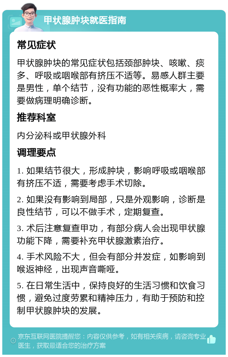 甲状腺肿块就医指南 常见症状 甲状腺肿块的常见症状包括颈部肿块、咳嗽、痰多、呼吸或咽喉部有挤压不适等。易感人群主要是男性，单个结节，没有功能的恶性概率大，需要做病理明确诊断。 推荐科室 内分泌科或甲状腺外科 调理要点 1. 如果结节很大，形成肿块，影响呼吸或咽喉部有挤压不适，需要考虑手术切除。 2. 如果没有影响到局部，只是外观影响，诊断是良性结节，可以不做手术，定期复查。 3. 术后注意复查甲功，有部分病人会出现甲状腺功能下降，需要补充甲状腺激素治疗。 4. 手术风险不大，但会有部分并发症，如影响到喉返神经，出现声音嘶哑。 5. 在日常生活中，保持良好的生活习惯和饮食习惯，避免过度劳累和精神压力，有助于预防和控制甲状腺肿块的发展。