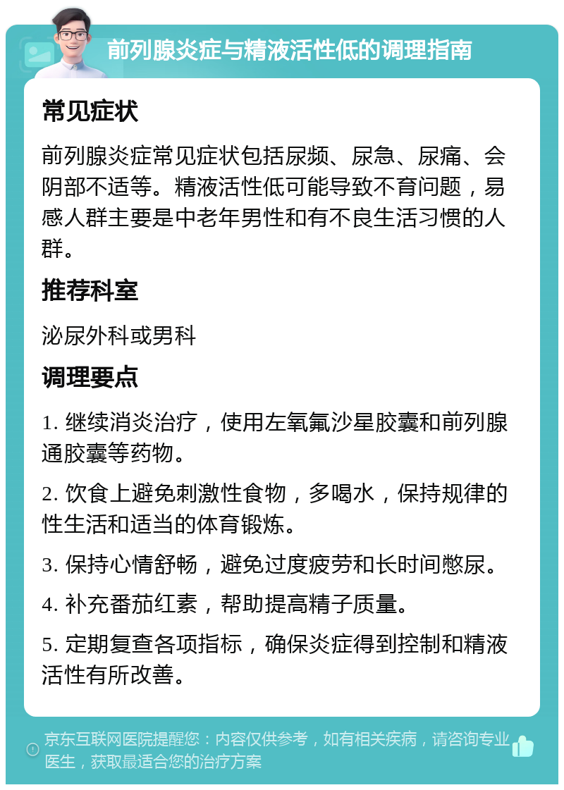 前列腺炎症与精液活性低的调理指南 常见症状 前列腺炎症常见症状包括尿频、尿急、尿痛、会阴部不适等。精液活性低可能导致不育问题，易感人群主要是中老年男性和有不良生活习惯的人群。 推荐科室 泌尿外科或男科 调理要点 1. 继续消炎治疗，使用左氧氟沙星胶囊和前列腺通胶囊等药物。 2. 饮食上避免刺激性食物，多喝水，保持规律的性生活和适当的体育锻炼。 3. 保持心情舒畅，避免过度疲劳和长时间憋尿。 4. 补充番茄红素，帮助提高精子质量。 5. 定期复查各项指标，确保炎症得到控制和精液活性有所改善。