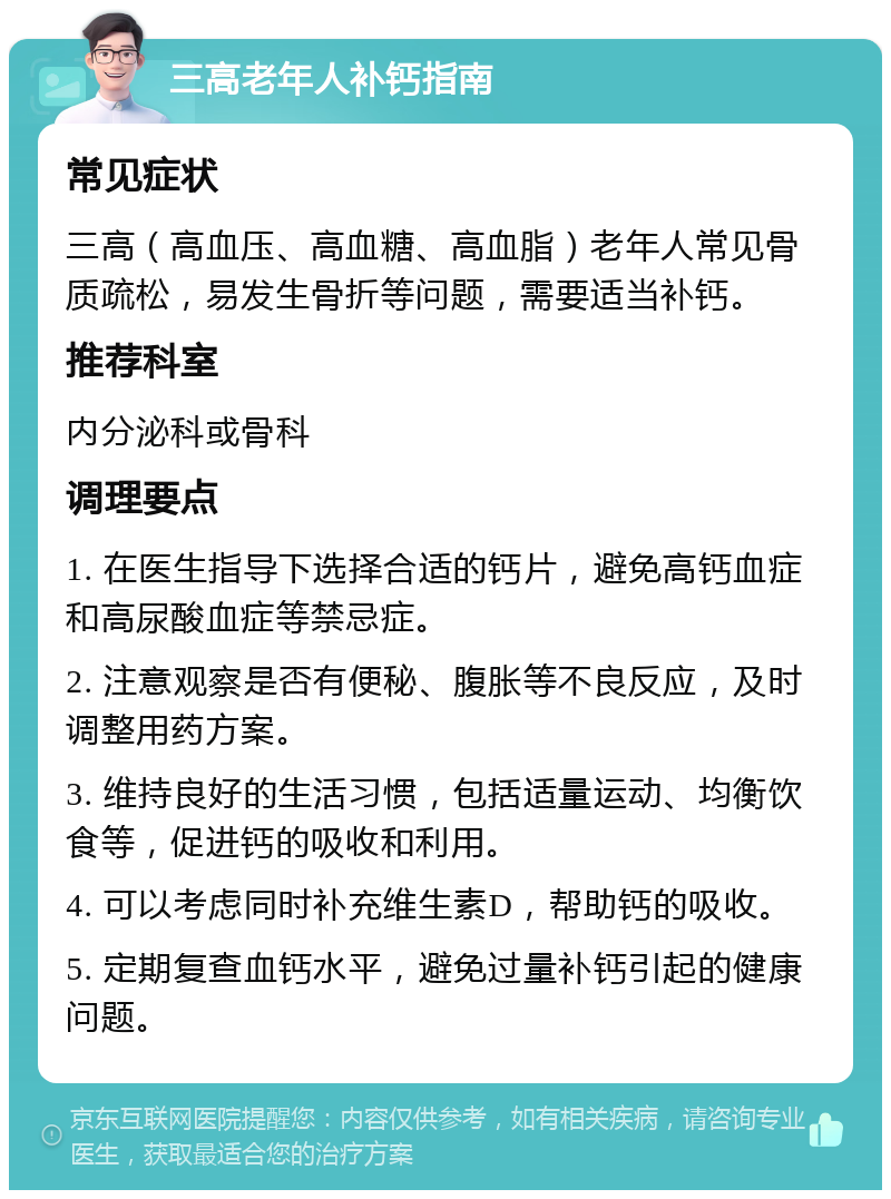 三高老年人补钙指南 常见症状 三高（高血压、高血糖、高血脂）老年人常见骨质疏松，易发生骨折等问题，需要适当补钙。 推荐科室 内分泌科或骨科 调理要点 1. 在医生指导下选择合适的钙片，避免高钙血症和高尿酸血症等禁忌症。 2. 注意观察是否有便秘、腹胀等不良反应，及时调整用药方案。 3. 维持良好的生活习惯，包括适量运动、均衡饮食等，促进钙的吸收和利用。 4. 可以考虑同时补充维生素D，帮助钙的吸收。 5. 定期复查血钙水平，避免过量补钙引起的健康问题。