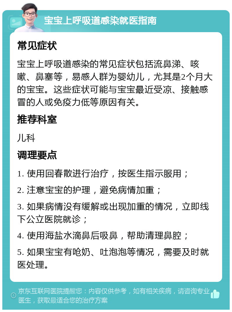 宝宝上呼吸道感染就医指南 常见症状 宝宝上呼吸道感染的常见症状包括流鼻涕、咳嗽、鼻塞等，易感人群为婴幼儿，尤其是2个月大的宝宝。这些症状可能与宝宝最近受凉、接触感冒的人或免疫力低等原因有关。 推荐科室 儿科 调理要点 1. 使用回春散进行治疗，按医生指示服用； 2. 注意宝宝的护理，避免病情加重； 3. 如果病情没有缓解或出现加重的情况，立即线下公立医院就诊； 4. 使用海盐水滴鼻后吸鼻，帮助清理鼻腔； 5. 如果宝宝有呛奶、吐泡泡等情况，需要及时就医处理。