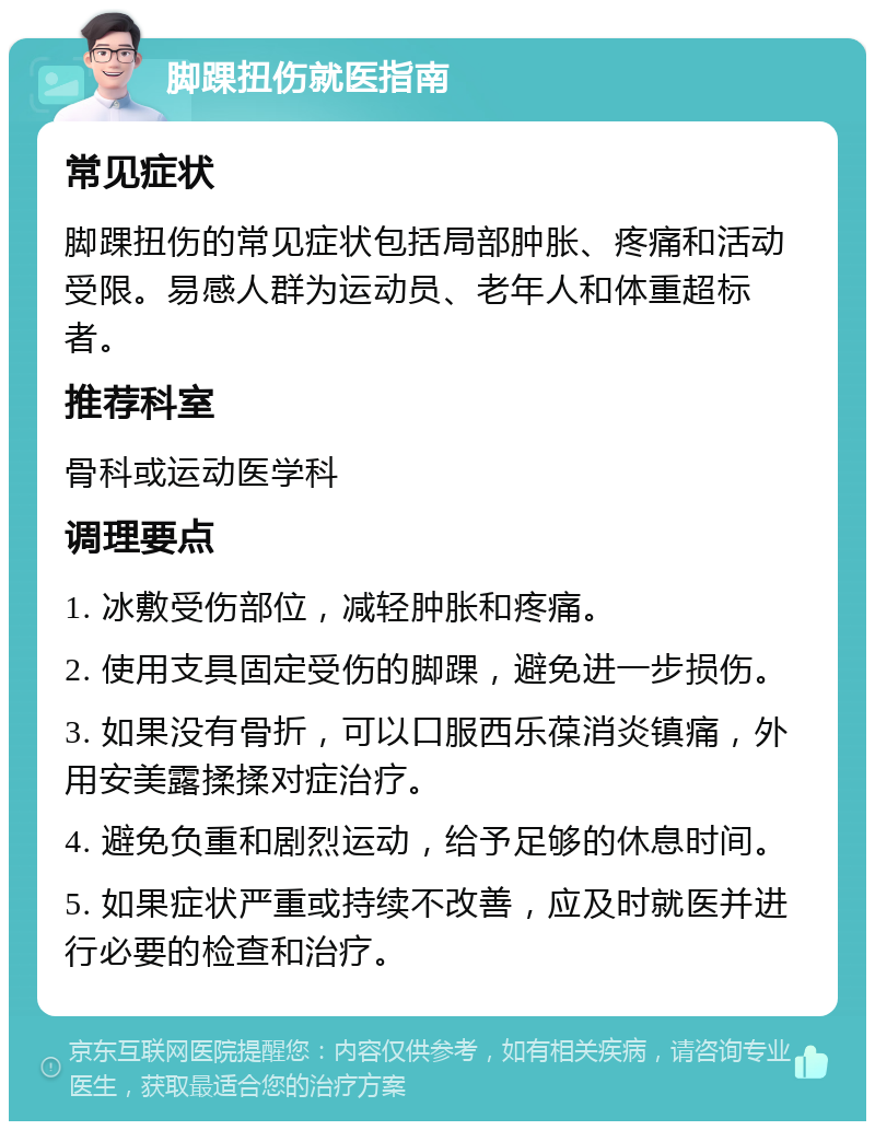 脚踝扭伤就医指南 常见症状 脚踝扭伤的常见症状包括局部肿胀、疼痛和活动受限。易感人群为运动员、老年人和体重超标者。 推荐科室 骨科或运动医学科 调理要点 1. 冰敷受伤部位，减轻肿胀和疼痛。 2. 使用支具固定受伤的脚踝，避免进一步损伤。 3. 如果没有骨折，可以口服西乐葆消炎镇痛，外用安美露揉揉对症治疗。 4. 避免负重和剧烈运动，给予足够的休息时间。 5. 如果症状严重或持续不改善，应及时就医并进行必要的检查和治疗。