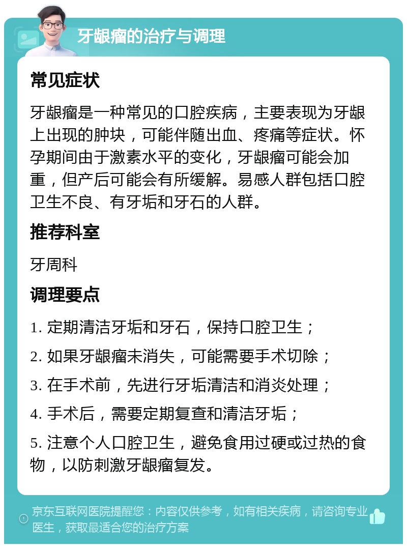 牙龈瘤的治疗与调理 常见症状 牙龈瘤是一种常见的口腔疾病，主要表现为牙龈上出现的肿块，可能伴随出血、疼痛等症状。怀孕期间由于激素水平的变化，牙龈瘤可能会加重，但产后可能会有所缓解。易感人群包括口腔卫生不良、有牙垢和牙石的人群。 推荐科室 牙周科 调理要点 1. 定期清洁牙垢和牙石，保持口腔卫生； 2. 如果牙龈瘤未消失，可能需要手术切除； 3. 在手术前，先进行牙垢清洁和消炎处理； 4. 手术后，需要定期复查和清洁牙垢； 5. 注意个人口腔卫生，避免食用过硬或过热的食物，以防刺激牙龈瘤复发。