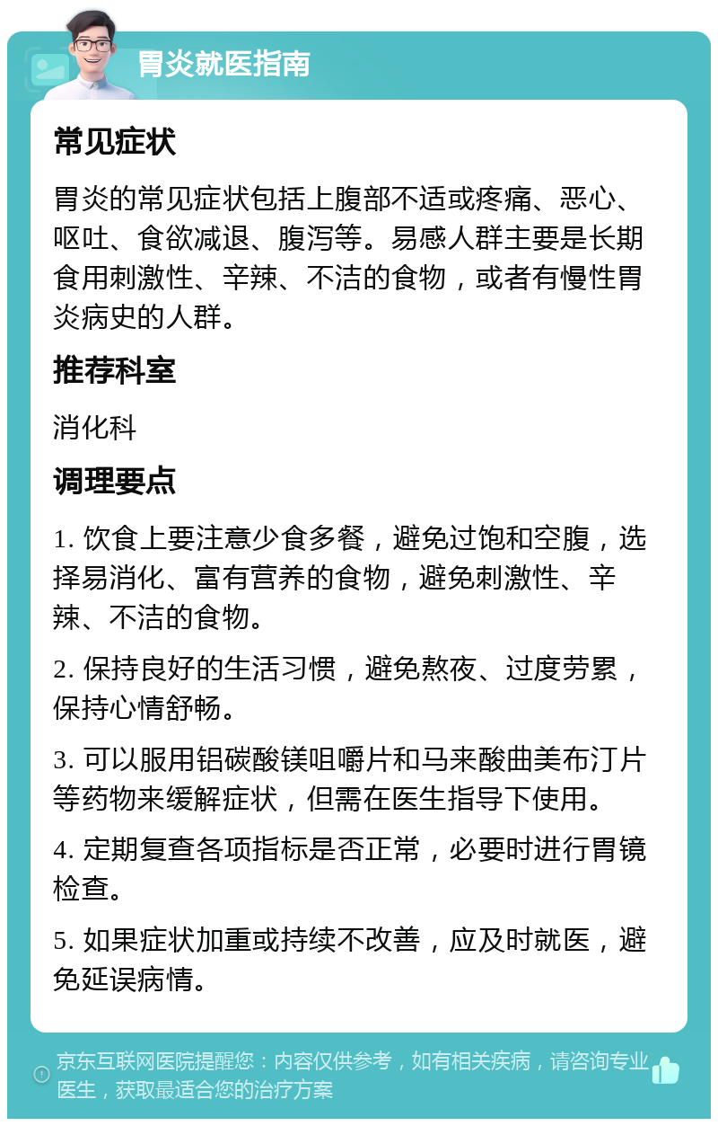 胃炎就医指南 常见症状 胃炎的常见症状包括上腹部不适或疼痛、恶心、呕吐、食欲减退、腹泻等。易感人群主要是长期食用刺激性、辛辣、不洁的食物，或者有慢性胃炎病史的人群。 推荐科室 消化科 调理要点 1. 饮食上要注意少食多餐，避免过饱和空腹，选择易消化、富有营养的食物，避免刺激性、辛辣、不洁的食物。 2. 保持良好的生活习惯，避免熬夜、过度劳累，保持心情舒畅。 3. 可以服用铝碳酸镁咀嚼片和马来酸曲美布汀片等药物来缓解症状，但需在医生指导下使用。 4. 定期复查各项指标是否正常，必要时进行胃镜检查。 5. 如果症状加重或持续不改善，应及时就医，避免延误病情。