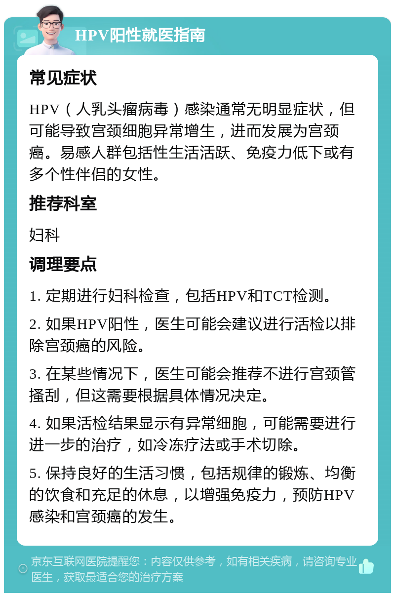 HPV阳性就医指南 常见症状 HPV（人乳头瘤病毒）感染通常无明显症状，但可能导致宫颈细胞异常增生，进而发展为宫颈癌。易感人群包括性生活活跃、免疫力低下或有多个性伴侣的女性。 推荐科室 妇科 调理要点 1. 定期进行妇科检查，包括HPV和TCT检测。 2. 如果HPV阳性，医生可能会建议进行活检以排除宫颈癌的风险。 3. 在某些情况下，医生可能会推荐不进行宫颈管搔刮，但这需要根据具体情况决定。 4. 如果活检结果显示有异常细胞，可能需要进行进一步的治疗，如冷冻疗法或手术切除。 5. 保持良好的生活习惯，包括规律的锻炼、均衡的饮食和充足的休息，以增强免疫力，预防HPV感染和宫颈癌的发生。