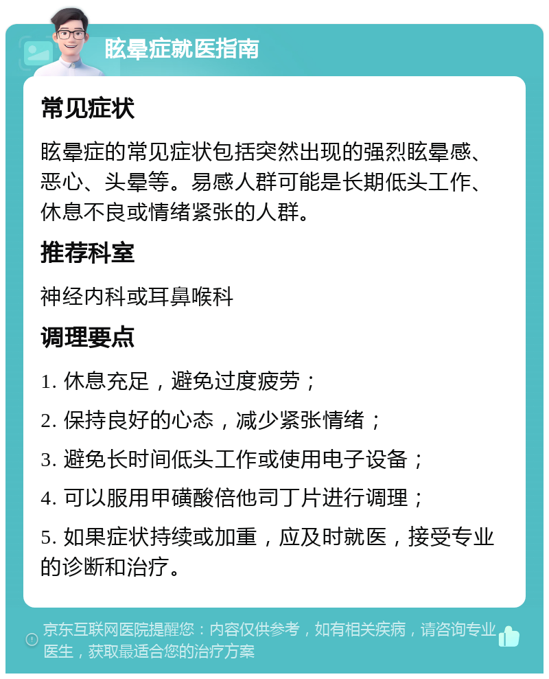 眩晕症就医指南 常见症状 眩晕症的常见症状包括突然出现的强烈眩晕感、恶心、头晕等。易感人群可能是长期低头工作、休息不良或情绪紧张的人群。 推荐科室 神经内科或耳鼻喉科 调理要点 1. 休息充足，避免过度疲劳； 2. 保持良好的心态，减少紧张情绪； 3. 避免长时间低头工作或使用电子设备； 4. 可以服用甲磺酸倍他司丁片进行调理； 5. 如果症状持续或加重，应及时就医，接受专业的诊断和治疗。